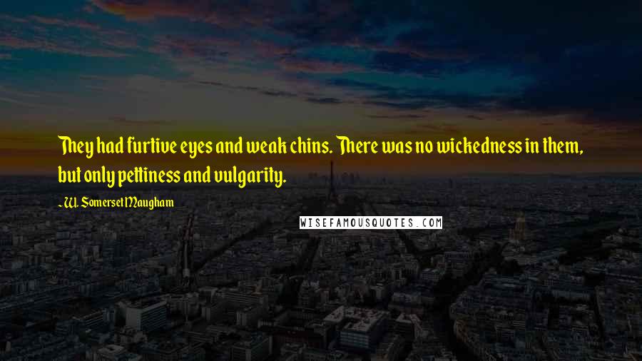 W. Somerset Maugham Quotes: They had furtive eyes and weak chins. There was no wickedness in them, but only pettiness and vulgarity.