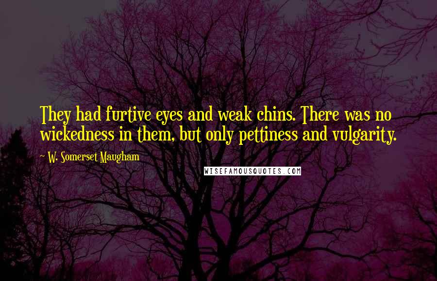 W. Somerset Maugham Quotes: They had furtive eyes and weak chins. There was no wickedness in them, but only pettiness and vulgarity.