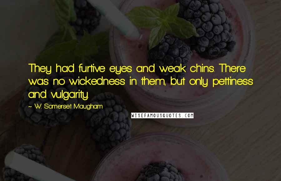 W. Somerset Maugham Quotes: They had furtive eyes and weak chins. There was no wickedness in them, but only pettiness and vulgarity.