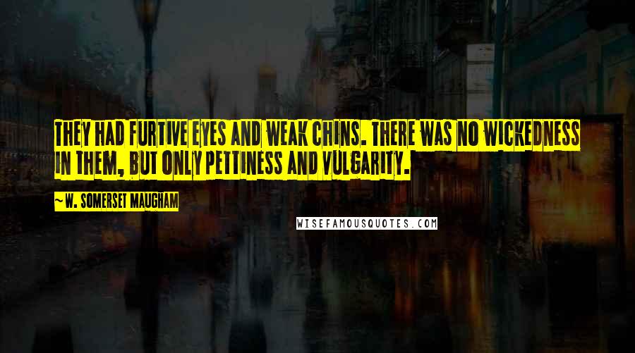 W. Somerset Maugham Quotes: They had furtive eyes and weak chins. There was no wickedness in them, but only pettiness and vulgarity.