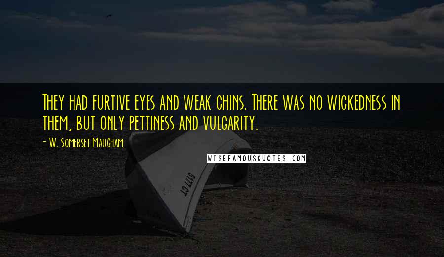 W. Somerset Maugham Quotes: They had furtive eyes and weak chins. There was no wickedness in them, but only pettiness and vulgarity.