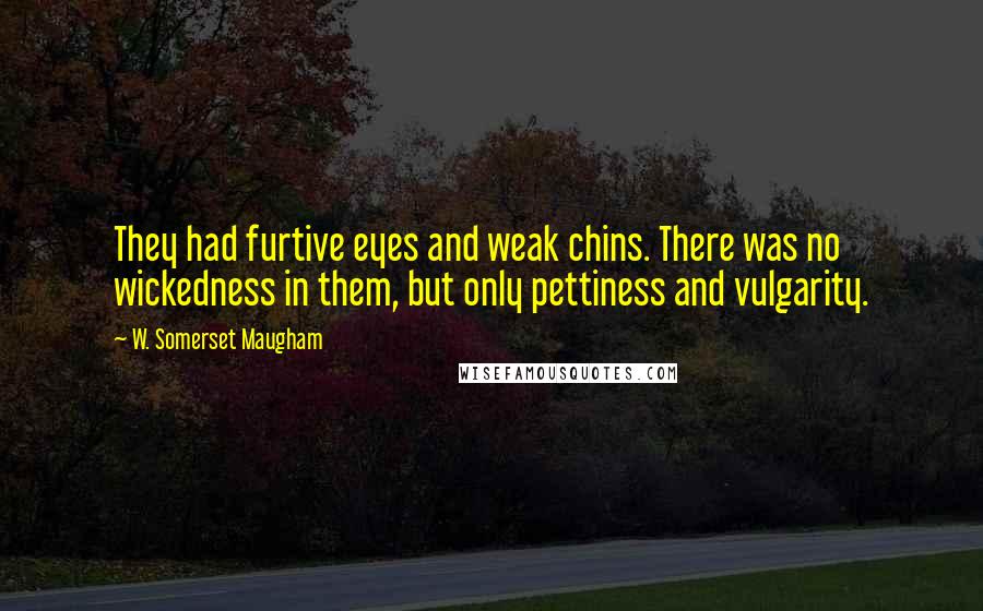 W. Somerset Maugham Quotes: They had furtive eyes and weak chins. There was no wickedness in them, but only pettiness and vulgarity.