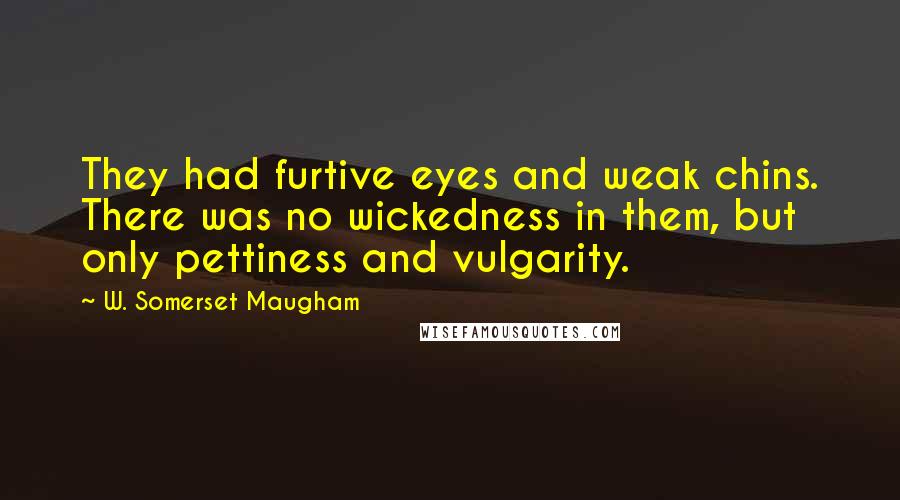 W. Somerset Maugham Quotes: They had furtive eyes and weak chins. There was no wickedness in them, but only pettiness and vulgarity.