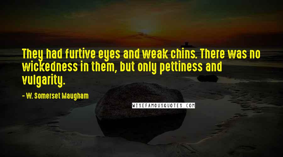 W. Somerset Maugham Quotes: They had furtive eyes and weak chins. There was no wickedness in them, but only pettiness and vulgarity.