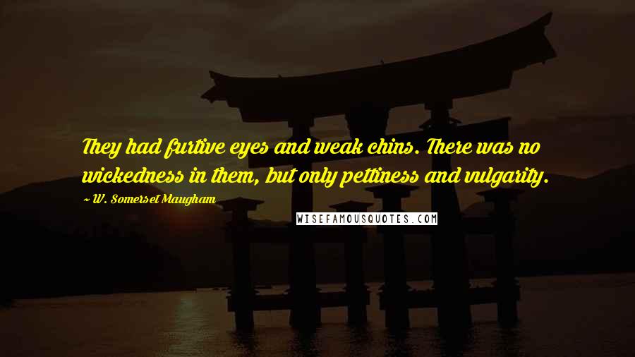 W. Somerset Maugham Quotes: They had furtive eyes and weak chins. There was no wickedness in them, but only pettiness and vulgarity.