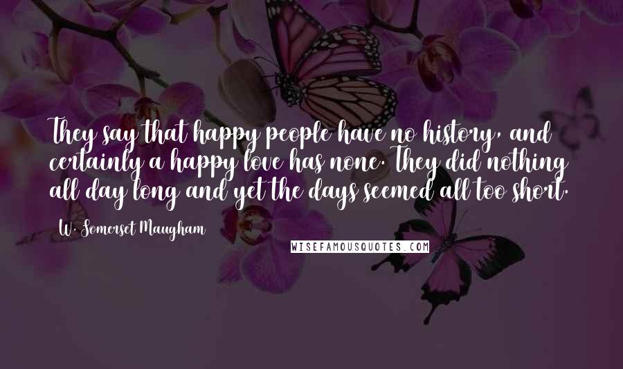 W. Somerset Maugham Quotes: They say that happy people have no history, and certainly a happy love has none. They did nothing all day long and yet the days seemed all too short.