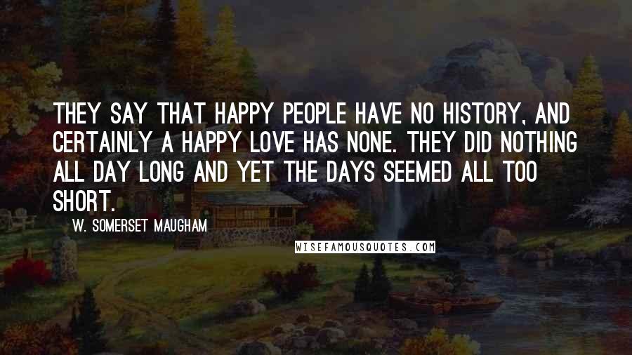 W. Somerset Maugham Quotes: They say that happy people have no history, and certainly a happy love has none. They did nothing all day long and yet the days seemed all too short.