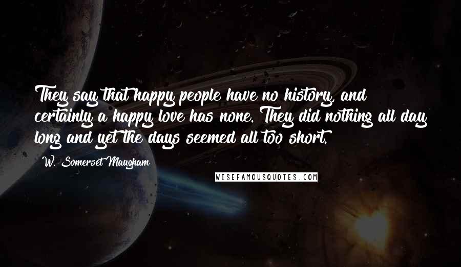 W. Somerset Maugham Quotes: They say that happy people have no history, and certainly a happy love has none. They did nothing all day long and yet the days seemed all too short.