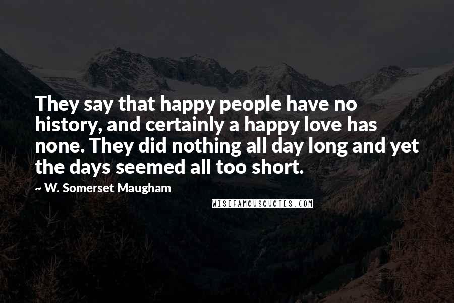W. Somerset Maugham Quotes: They say that happy people have no history, and certainly a happy love has none. They did nothing all day long and yet the days seemed all too short.