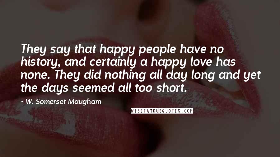 W. Somerset Maugham Quotes: They say that happy people have no history, and certainly a happy love has none. They did nothing all day long and yet the days seemed all too short.
