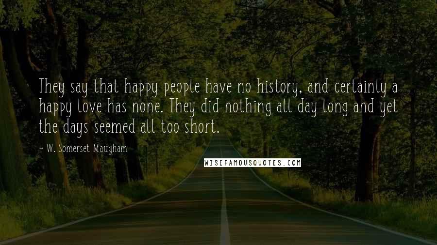 W. Somerset Maugham Quotes: They say that happy people have no history, and certainly a happy love has none. They did nothing all day long and yet the days seemed all too short.