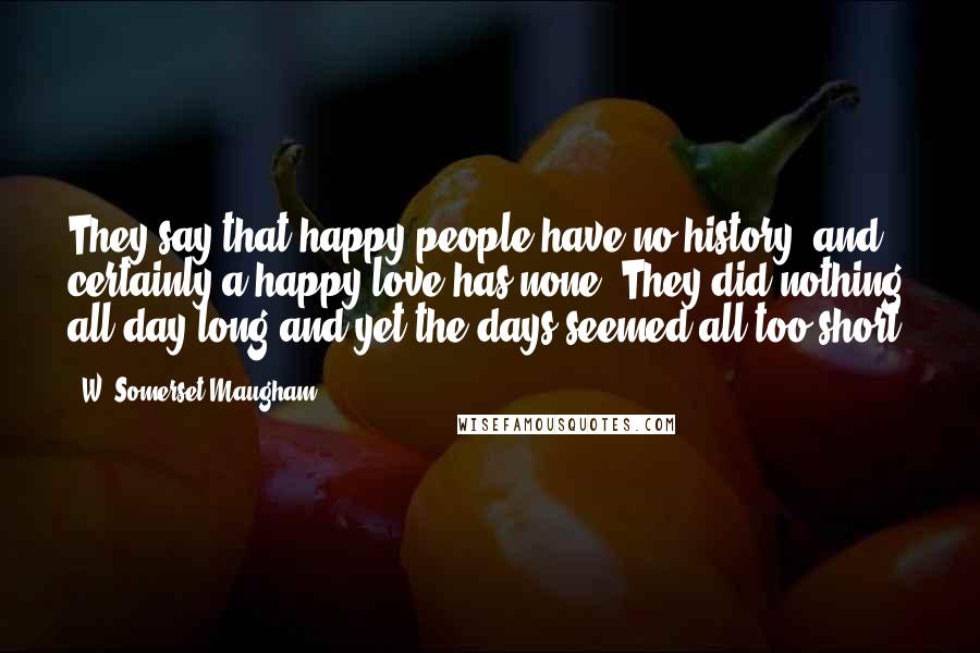 W. Somerset Maugham Quotes: They say that happy people have no history, and certainly a happy love has none. They did nothing all day long and yet the days seemed all too short.