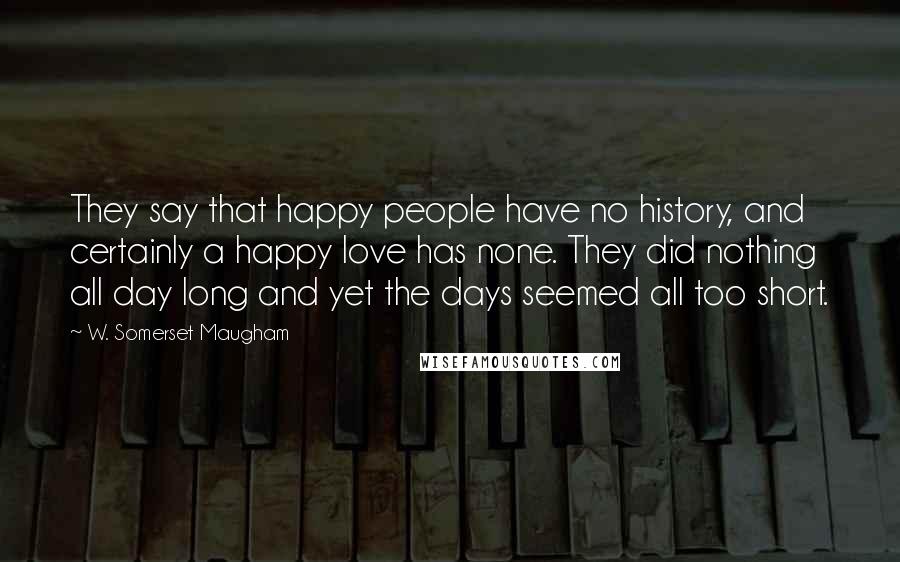 W. Somerset Maugham Quotes: They say that happy people have no history, and certainly a happy love has none. They did nothing all day long and yet the days seemed all too short.