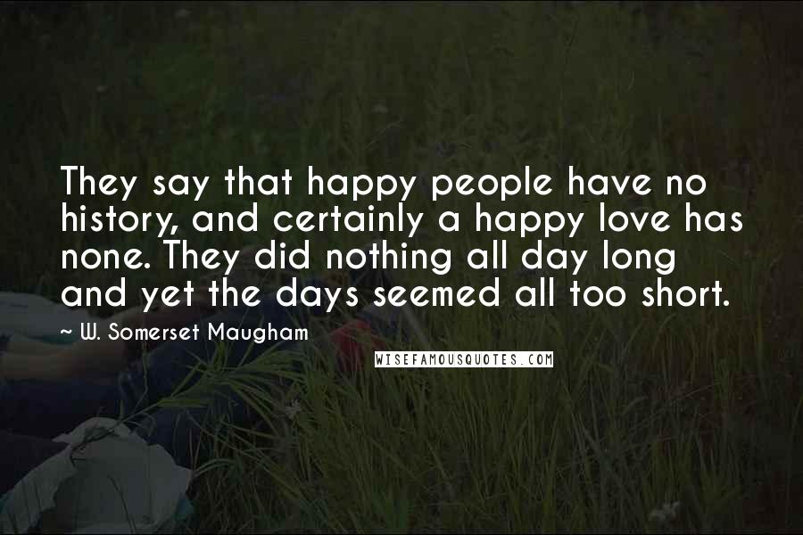 W. Somerset Maugham Quotes: They say that happy people have no history, and certainly a happy love has none. They did nothing all day long and yet the days seemed all too short.