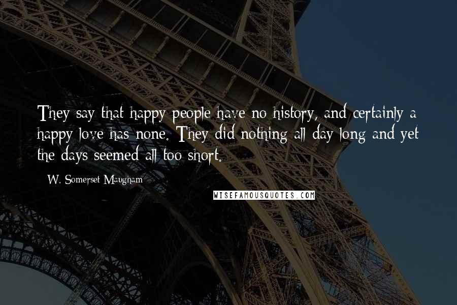 W. Somerset Maugham Quotes: They say that happy people have no history, and certainly a happy love has none. They did nothing all day long and yet the days seemed all too short.