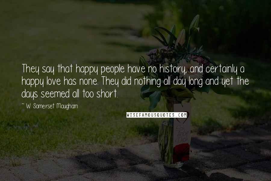 W. Somerset Maugham Quotes: They say that happy people have no history, and certainly a happy love has none. They did nothing all day long and yet the days seemed all too short.