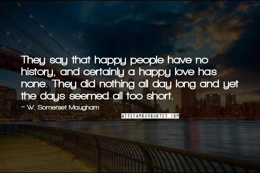 W. Somerset Maugham Quotes: They say that happy people have no history, and certainly a happy love has none. They did nothing all day long and yet the days seemed all too short.