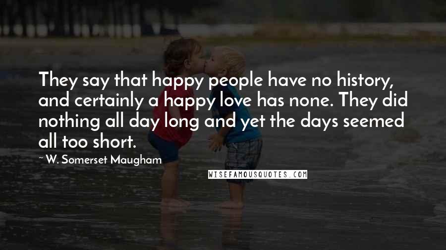 W. Somerset Maugham Quotes: They say that happy people have no history, and certainly a happy love has none. They did nothing all day long and yet the days seemed all too short.