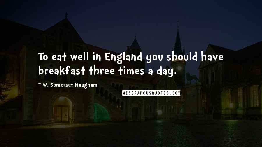 W. Somerset Maugham Quotes: To eat well in England you should have breakfast three times a day.