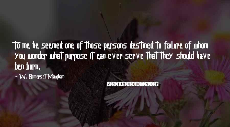 W. Somerset Maugham Quotes: To me he seemed one of those persons destined to failure of whom you wonder what purpose it can ever serve that they should have ben born.