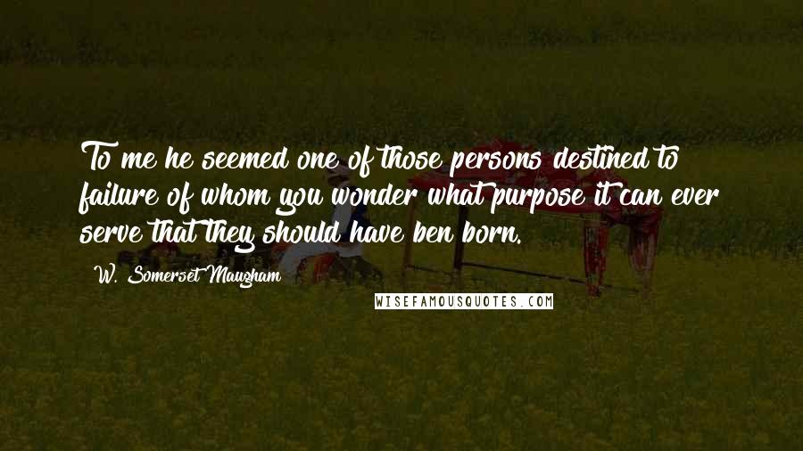 W. Somerset Maugham Quotes: To me he seemed one of those persons destined to failure of whom you wonder what purpose it can ever serve that they should have ben born.