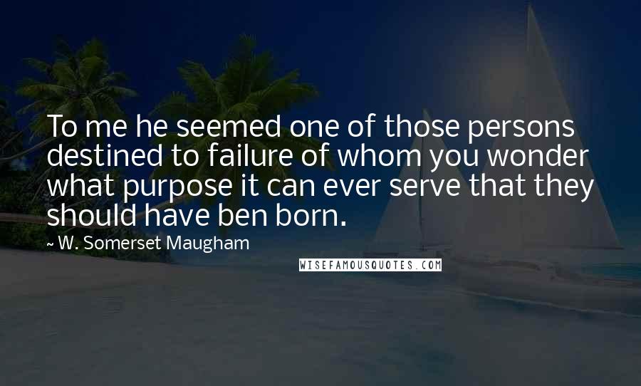 W. Somerset Maugham Quotes: To me he seemed one of those persons destined to failure of whom you wonder what purpose it can ever serve that they should have ben born.