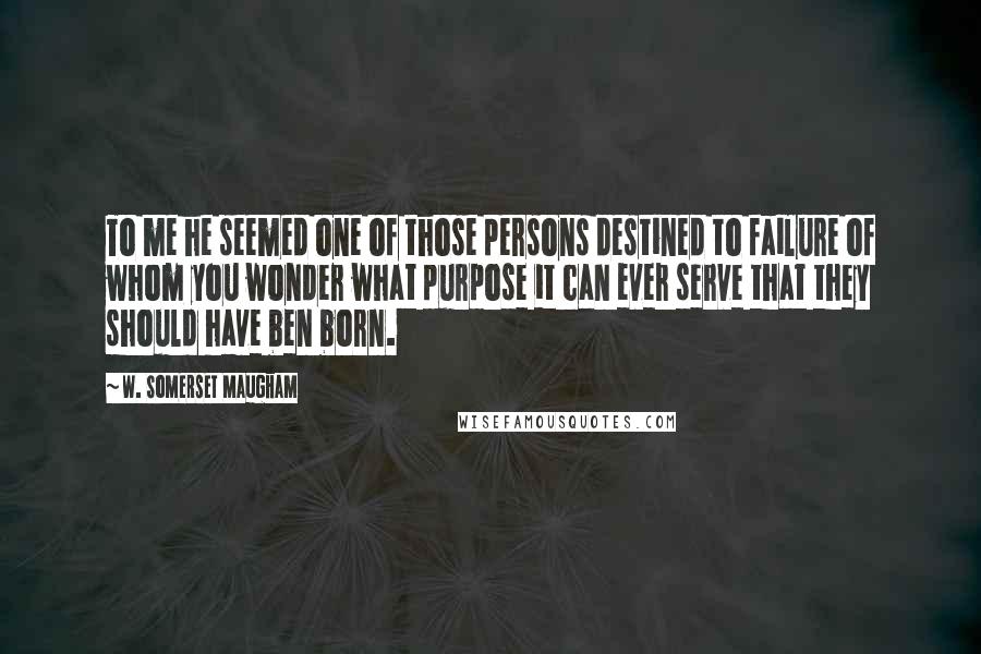 W. Somerset Maugham Quotes: To me he seemed one of those persons destined to failure of whom you wonder what purpose it can ever serve that they should have ben born.