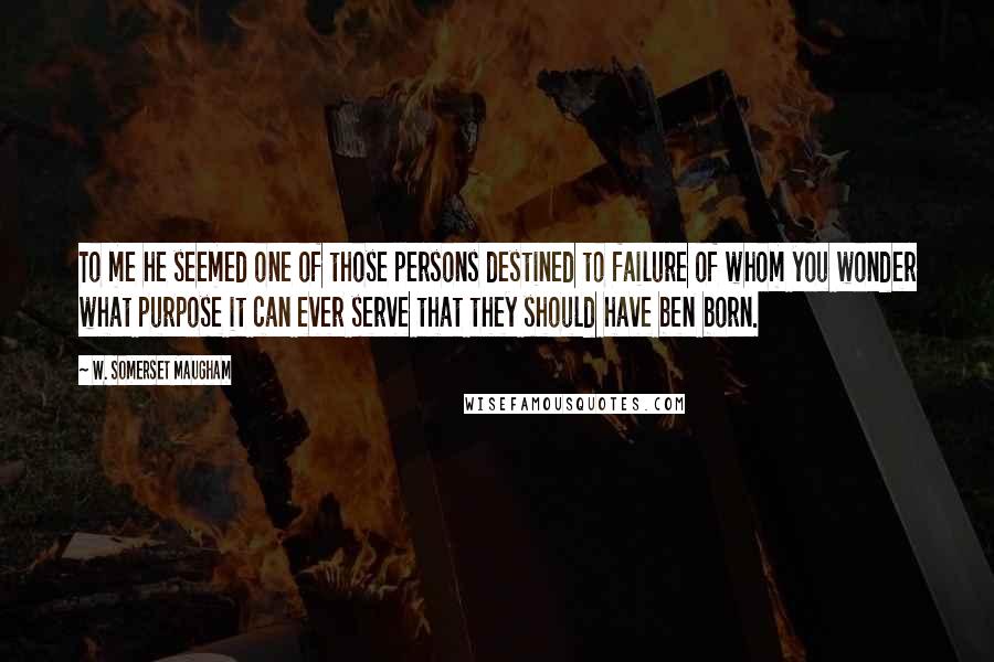 W. Somerset Maugham Quotes: To me he seemed one of those persons destined to failure of whom you wonder what purpose it can ever serve that they should have ben born.