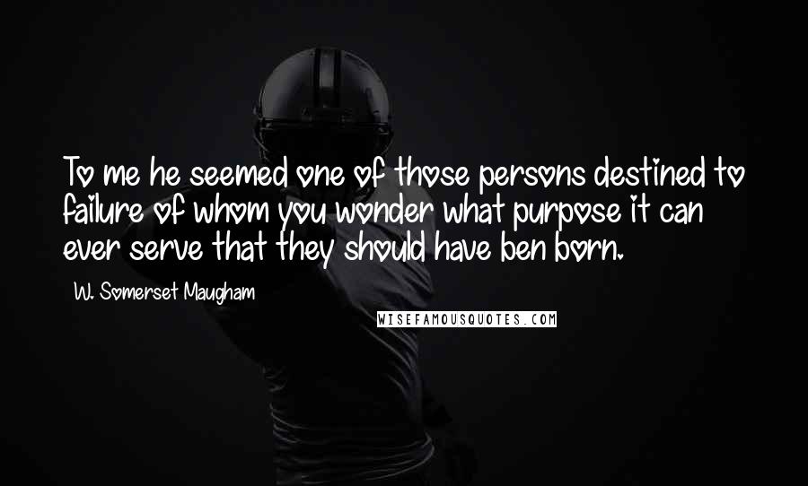 W. Somerset Maugham Quotes: To me he seemed one of those persons destined to failure of whom you wonder what purpose it can ever serve that they should have ben born.