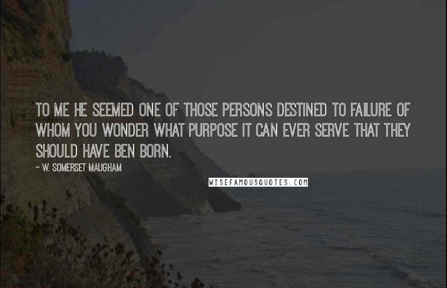 W. Somerset Maugham Quotes: To me he seemed one of those persons destined to failure of whom you wonder what purpose it can ever serve that they should have ben born.