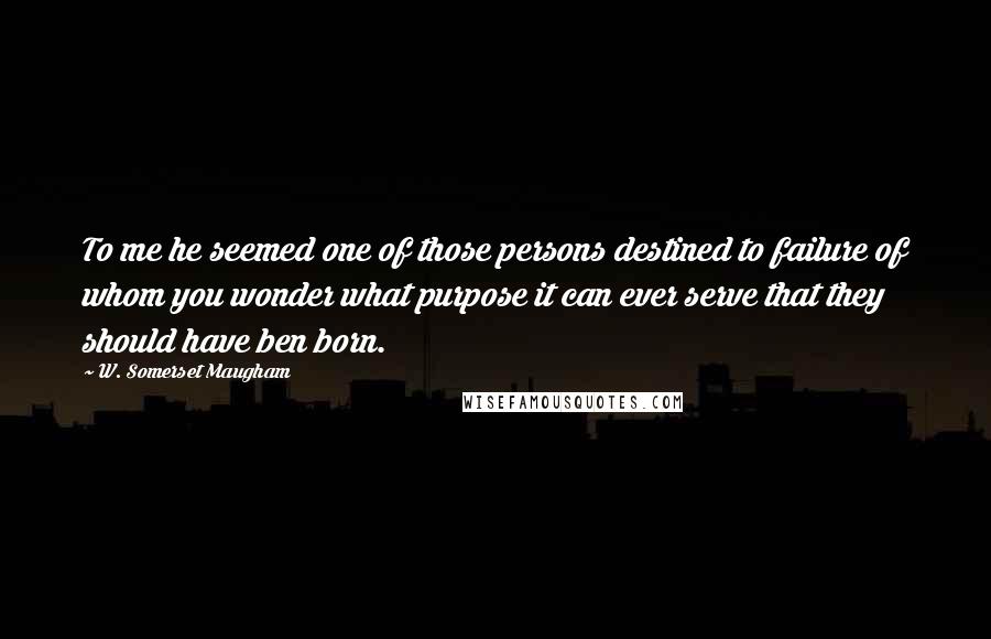 W. Somerset Maugham Quotes: To me he seemed one of those persons destined to failure of whom you wonder what purpose it can ever serve that they should have ben born.