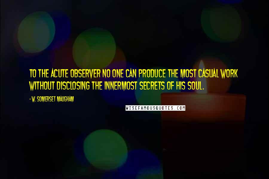 W. Somerset Maugham Quotes: To the acute observer no one can produce the most casual work without disclosing the innermost secrets of his soul.