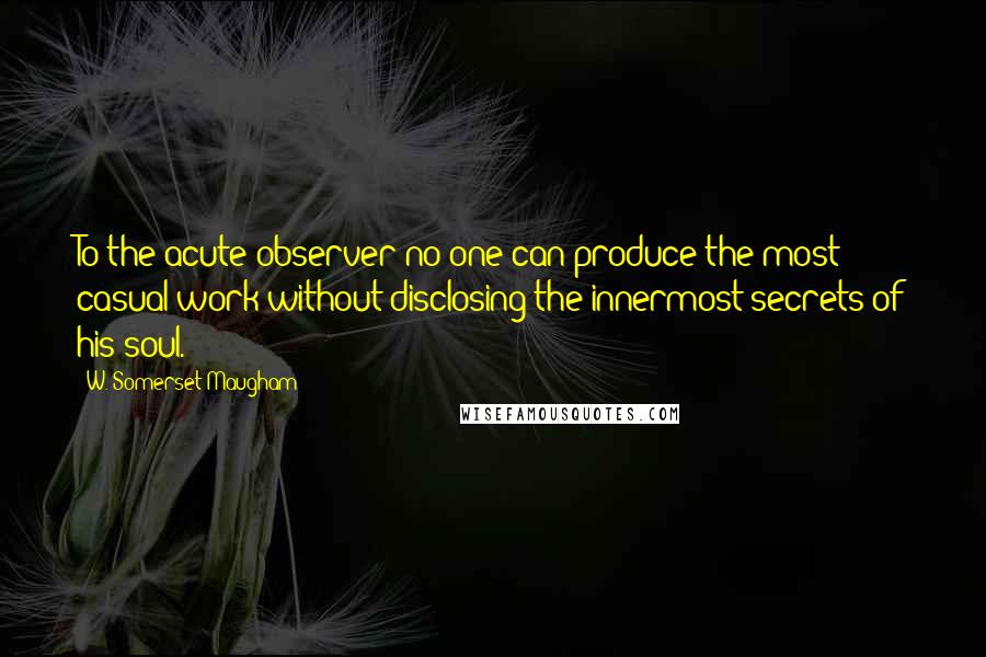 W. Somerset Maugham Quotes: To the acute observer no one can produce the most casual work without disclosing the innermost secrets of his soul.