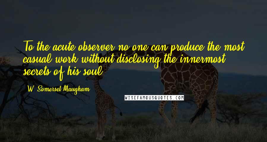W. Somerset Maugham Quotes: To the acute observer no one can produce the most casual work without disclosing the innermost secrets of his soul.