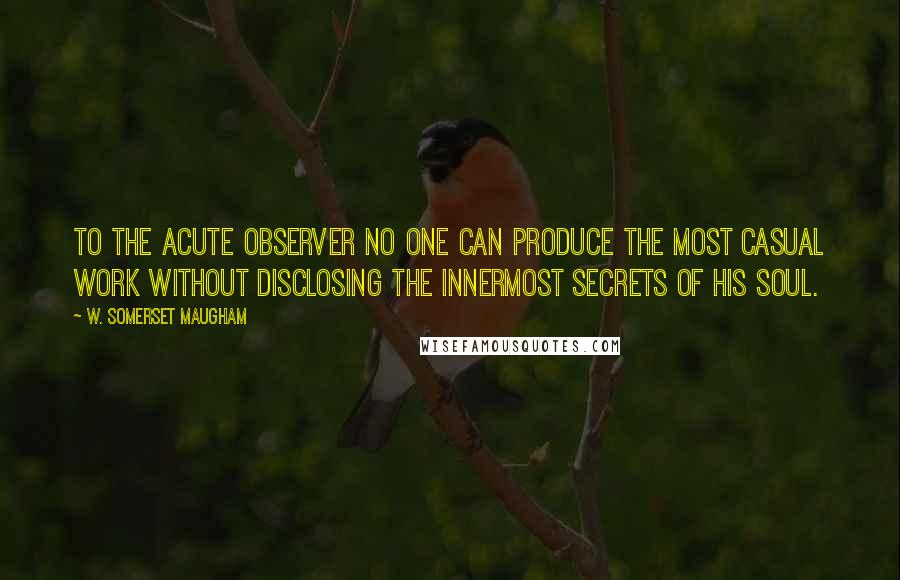 W. Somerset Maugham Quotes: To the acute observer no one can produce the most casual work without disclosing the innermost secrets of his soul.