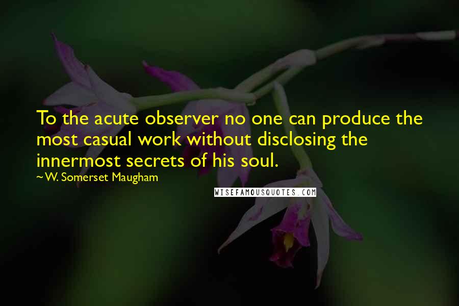 W. Somerset Maugham Quotes: To the acute observer no one can produce the most casual work without disclosing the innermost secrets of his soul.