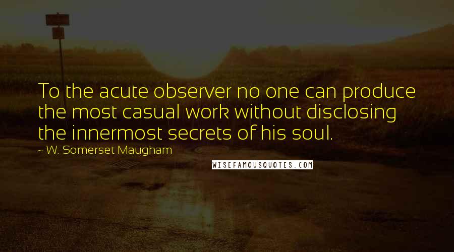 W. Somerset Maugham Quotes: To the acute observer no one can produce the most casual work without disclosing the innermost secrets of his soul.