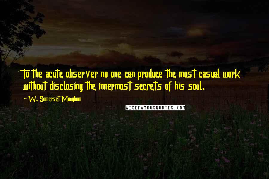 W. Somerset Maugham Quotes: To the acute observer no one can produce the most casual work without disclosing the innermost secrets of his soul.