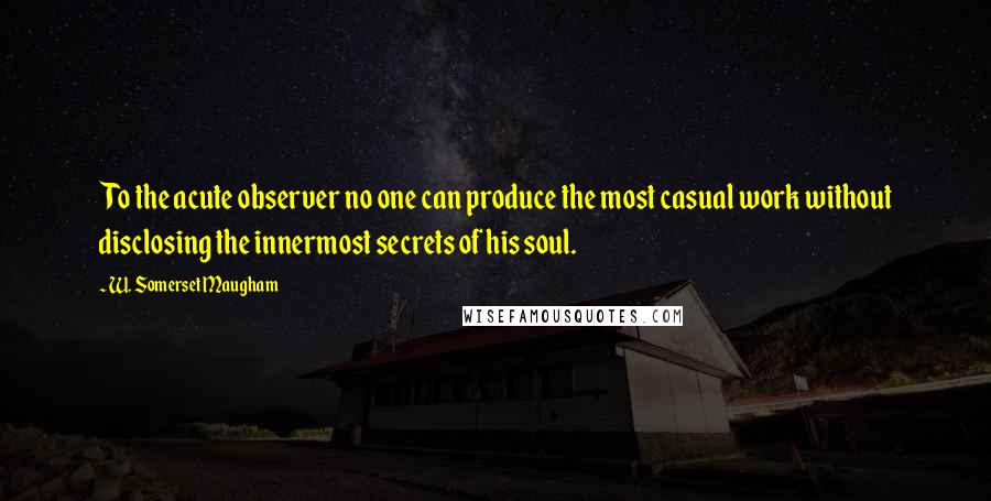 W. Somerset Maugham Quotes: To the acute observer no one can produce the most casual work without disclosing the innermost secrets of his soul.