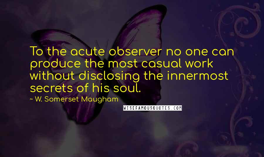 W. Somerset Maugham Quotes: To the acute observer no one can produce the most casual work without disclosing the innermost secrets of his soul.