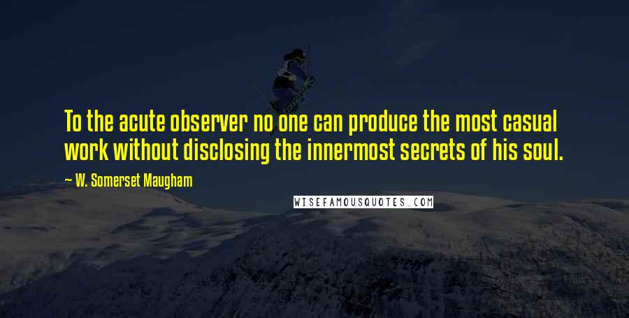 W. Somerset Maugham Quotes: To the acute observer no one can produce the most casual work without disclosing the innermost secrets of his soul.