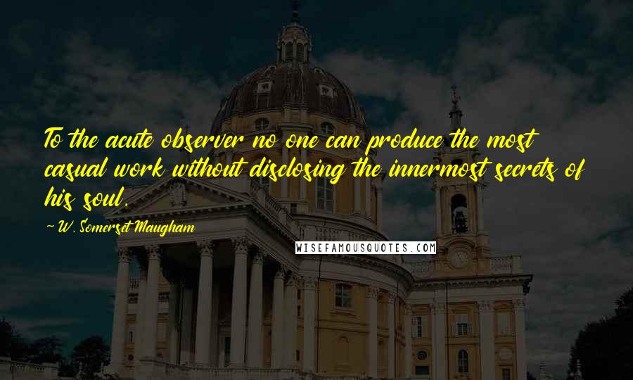 W. Somerset Maugham Quotes: To the acute observer no one can produce the most casual work without disclosing the innermost secrets of his soul.