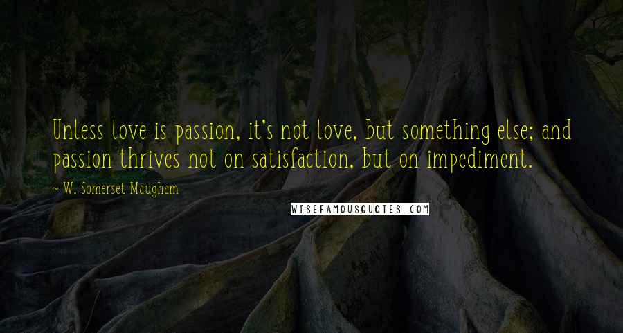 W. Somerset Maugham Quotes: Unless love is passion, it's not love, but something else; and passion thrives not on satisfaction, but on impediment.