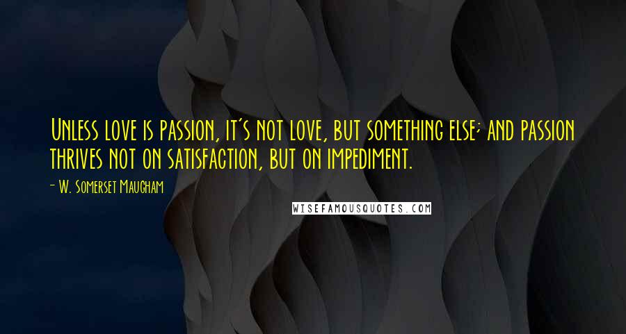 W. Somerset Maugham Quotes: Unless love is passion, it's not love, but something else; and passion thrives not on satisfaction, but on impediment.