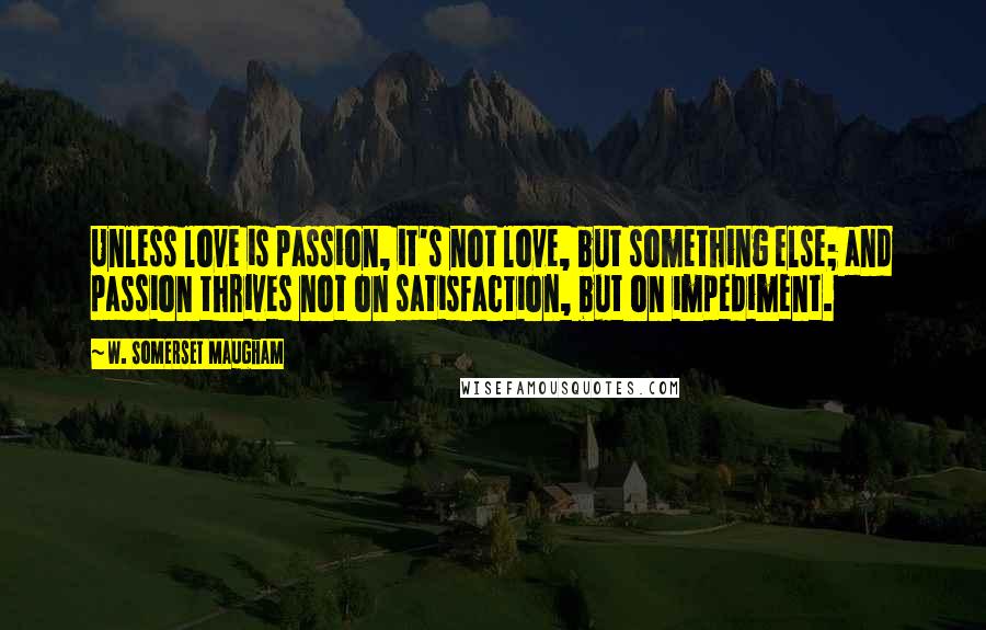 W. Somerset Maugham Quotes: Unless love is passion, it's not love, but something else; and passion thrives not on satisfaction, but on impediment.