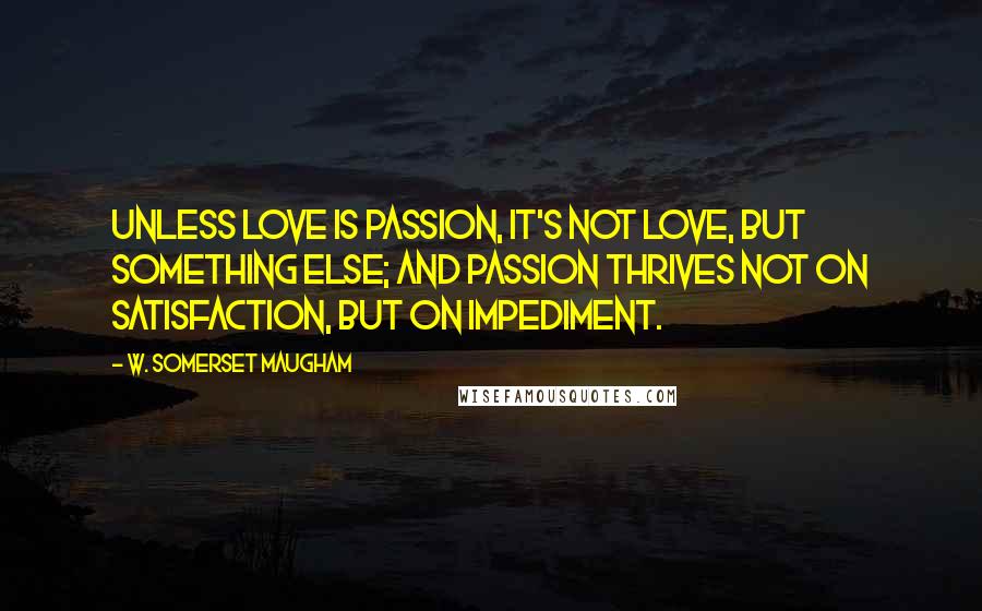 W. Somerset Maugham Quotes: Unless love is passion, it's not love, but something else; and passion thrives not on satisfaction, but on impediment.
