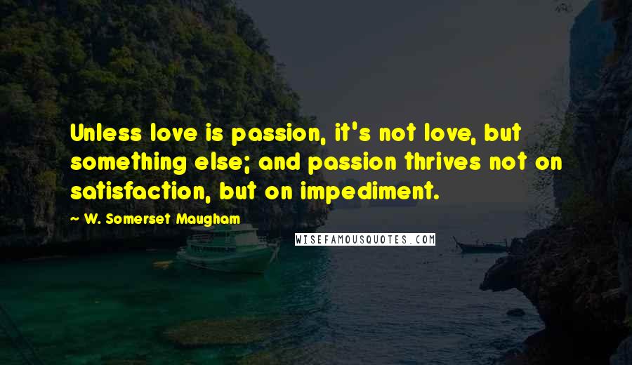 W. Somerset Maugham Quotes: Unless love is passion, it's not love, but something else; and passion thrives not on satisfaction, but on impediment.