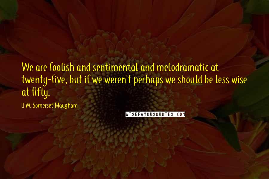 W. Somerset Maugham Quotes: We are foolish and sentimental and melodramatic at twenty-five, but if we weren't perhaps we should be less wise at fifty.