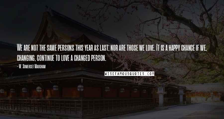 W. Somerset Maugham Quotes: We are not the same persons this year as last; nor are those we love. It is a happy chance if we, changing, continue to love a changed person.