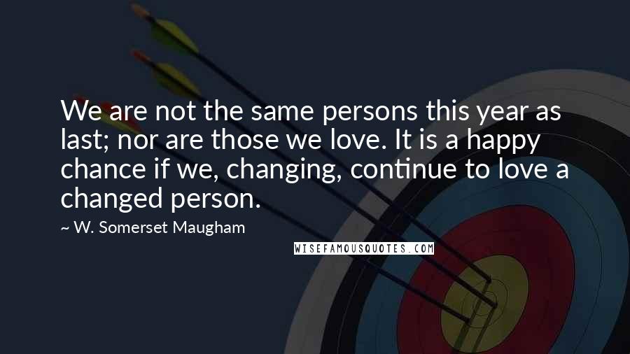 W. Somerset Maugham Quotes: We are not the same persons this year as last; nor are those we love. It is a happy chance if we, changing, continue to love a changed person.